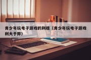 青少年玩电子游戏的利端（青少年玩电子游戏利大于弊）