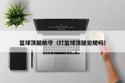 篮球顶腿防守（打篮球顶腿犯规吗）