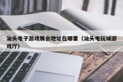 汕头电子游戏展会地址在哪里（汕头电玩城游戏厅）