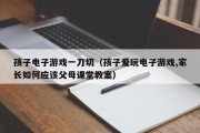 孩子电子游戏一刀切（孩子爱玩电子游戏,家长如何应该父母课堂教案）