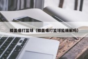 膝盖痛打篮球（膝盖痛打篮球能缓解吗）